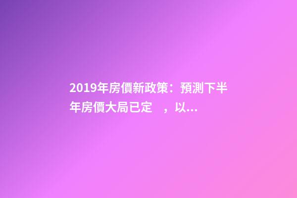 2019年房價新政策：預測下半年房價大局已定，以后房價會跌還是會漲？